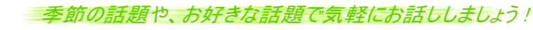 季節の話題や、お好きな話題で気軽にお話ししましょう !